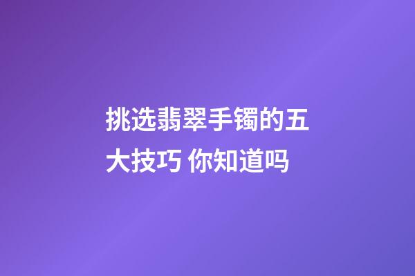 挑选翡翠手镯的五大技巧 你知道吗